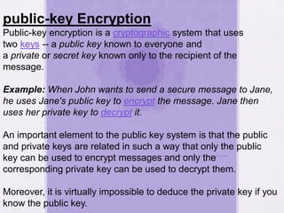 public-key Encryption
Public-key encryption is a cryptographic system that uses
two keys -- a public key known to everyone and
a private or secret key known only to the recipient of the
message.
Example: When John wants to send a secure message to Jane,
he uses Jane's public key to encrypt the message. Jane then
uses her private key to decrypt it.
An important element to the public key system is that the public
and private keys are related in such a way that only the public
key can be used to encrypt messages and only the
corresponding private key can be used to decrypt them.
Moreover, it is virtually impossible to deduce the private key if you
know the public key.
 