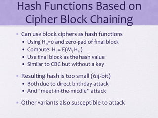Hash Functions Based on
Cipher Block Chaining
• Can use block ciphers as hash functions
• Using H0=0 and zero-pad of final block
• Compute: Hi = E(Mi Hi-1)
• Use final block as the hash value
• Similar to CBC but without a key
• Resulting hash is too small (64-bit)
• Both due to direct birthday attack
• And “meet-in-the-middle” attack
• Other variants also susceptible to attack
 