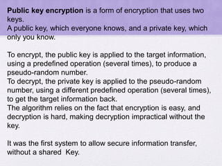 Public key encryption is a form of encryption that uses two
keys.
A public key, which everyone knows, and a private key, which
only you know.
To encrypt, the public key is applied to the target information,
using a predefined operation (several times), to produce a
pseudo-random number.
To decrypt, the private key is applied to the pseudo-random
number, using a different predefined operation (several times),
to get the target information back.
The algorithm relies on the fact that encryption is easy, and
decryption is hard, making decryption impractical without the
key.
It was the first system to allow secure information transfer,
without a shared Key.
 