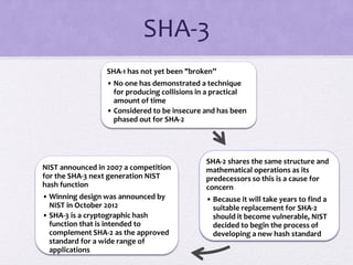 SHA-3
SHA-1 has not yet been "broken”
• No one has demonstrated a technique
for producing collisions in a practical
amount of time
• Considered to be insecure and has been
phased out for SHA-2
SHA-2 shares the same structure and
mathematical operations as its
predecessors so this is a cause for
concern
• Because it will take years to find a
suitable replacement for SHA-2
should it become vulnerable, NIST
decided to begin the process of
developing a new hash standard
NIST announced in 2007 a competition
for the SHA-3 next generation NIST
hash function
• Winning design was announced by
NIST in October 2012
• SHA-3 is a cryptographic hash
function that is intended to
complement SHA-2 as the approved
standard for a wide range of
applications
 