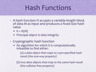 Hash Functions
• A hash function H accepts a variable-length block
of data M as input and produces a fixed-size hash
value
• h = H(M)
• Principal object is data integrity
• Cryptographic hash function
• An algorithm for which it is computationally
infeasible to find either:
(a) a data object that maps to a pre-specified hash
result (the one-way property)
(b) two data objects that map to the same hash result
(the collision-free property)
 