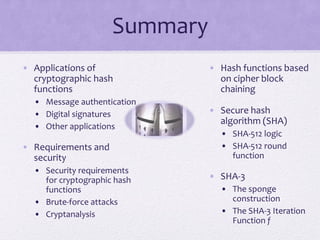 Summary
• Applications of
cryptographic hash
functions
• Message authentication
• Digital signatures
• Other applications
• Requirements and
security
• Security requirements
for cryptographic hash
functions
• Brute-force attacks
• Cryptanalysis
• Hash functions based
on cipher block
chaining
• Secure hash
algorithm (SHA)
• SHA-512 logic
• SHA-512 round
function
• SHA-3
• The sponge
construction
• The SHA-3 Iteration
Function f
 