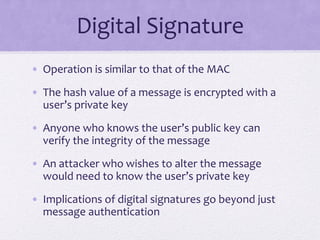 Digital Signature
• Operation is similar to that of the MAC
• The hash value of a message is encrypted with a
user’s private key
• Anyone who knows the user’s public key can
verify the integrity of the message
• An attacker who wishes to alter the message
would need to know the user’s private key
• Implications of digital signatures go beyond just
message authentication
 