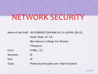 NETWORK SECURITY
Name of the Staff : M.FLORENCE DAYANA M.C.A.,M.Phil.,(Ph.D).,
Head, Dept. of CA
Bon Secours College For Women
Thanjavur.
Class : II MSc., CS
Semester : III
Unit : III
Topic : Public key Encryption and Hash Functions
2/15/20191
 