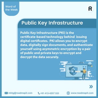 Word of
the Week
www.roadmapit.com
mktg@roadmapit.com +91 413-4207 333
Public Key Infrastructure
Public Key Infrastructure (PKI) is the
certificate-based technology behind issuing
digital certificates. PKI allows you to encrypt
data, digitally sign documents, and authenticate
yourself using asymmetric encryption by a pair
of public and private keys to encrypt and
decrypt the data securely.
 