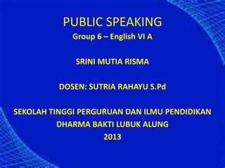 PUBLIC SPEAKING
Group 6 – English VI A
SRINI MUTIA RISMA
DOSEN: SUTRIA RAHAYU S.Pd
SEKOLAH TINGGI PERGURUAN DAN ILMU PENDIDIKAN
DHARMA BAKTI LUBUK ALUNG
2013
 