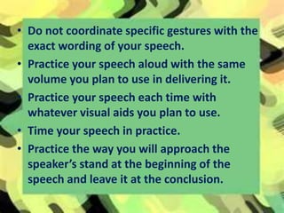• Do not coordinate specific gestures with the
exact wording of your speech.
• Practice your speech aloud with the same
volume you plan to use in delivering it.
• Practice your speech each time with
whatever visual aids you plan to use.
• Time your speech in practice.
• Practice the way you will approach the
speaker’s stand at the beginning of the
speech and leave it at the conclusion.
 