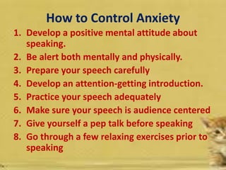 How to Control Anxiety
1. Develop a positive mental attitude about
speaking.
2. Be alert both mentally and physically.
3. Prepare your speech carefully
4. Develop an attention-getting introduction.
5. Practice your speech adequately
6. Make sure your speech is audience centered
7. Give yourself a pep talk before speaking
8. Go through a few relaxing exercises prior to
speaking
 