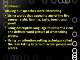 2. Interest
Making our speeches more interesting
• Using words that appeal to any of the five
senses : sight, hearing, taste, touch, and
smell.
• using descriptive language to present a clear
and definite word picture of what taking
places.
• Using an attention getting technique called
the real- taking in term of actual people and
places.
 