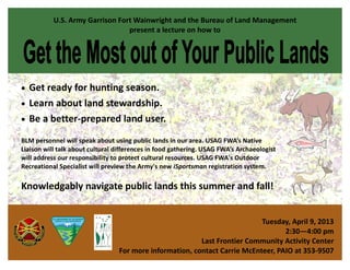 U.S. Army Garrison Fort Wainwright and the Bureau of Land Management
                                 present a lecture on how to




 Get ready for hunting season.
 Learn about land stewardship.
 Be a better-prepared land user.

BLM personnel will speak about using public lands in our area. USAG FWA’s Native
Liaison will talk about cultural differences in food gathering. USAG FWA’s Archaeologist
will address our responsibility to protect cultural resources. USAG FWA's Outdoor
Recreational Specialist will preview the Army's new iSportsman registration system.

Knowledgably navigate public lands this summer and fall!


                                                                           Tuesday, April 9, 2013
                                                                                  2:30—4:00 pm
                                                         Last Frontier Community Activity Center
                                 For more information, contact Carrie McEnteer, PAIO at 353-9507
 