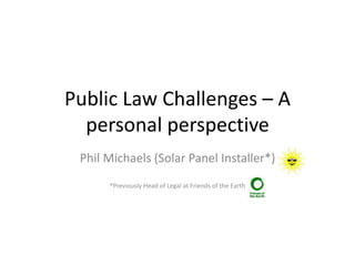 Public Law Challenges – A
personal perspective
Phil Michaels (Solar Panel Installer*)
*Previously Head of Legal at Friends of the Earth
 