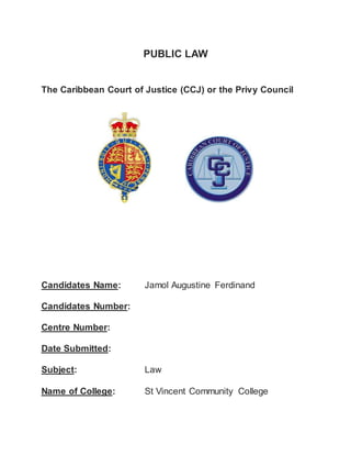 PUBLIC LAW 
The Caribbean Court of Justice (CCJ) or the Privy Council 
Candidates Name: Jamol Augustine Ferdinand 
Candidates Number: 
Centre Number: 
Date Submitted: 
Subject: Law 
Name of College: St Vincent Community College 
 
