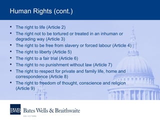Human Rights (cont.)
 The right to life (Article 2)
 The right not to be tortured or treated in an inhuman or
degrading way (Article 3)
 The right to be free from slavery or forced labour (Article 4)
 The right to liberty (Article 5)
 The right to a fair trial (Article 6)
 The right to no punishment without law (Article 7)
 The right to respect for private and family life, home and
correspondence (Article 8)
 The right to freedom of thought, conscience and religion
(Article 9)
 