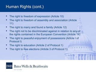 Human Rights (cont.)
 The right to freedom of expression (Article 10)
 The right to freedom of assembly and association (Article
11)
 The right to marry and found a family (Article 12)
 The right not to be discriminated against in relation to any of
the rights contained in the European Convention (Article 14)
 The right to peaceful enjoyment of possessions (Article I of
Protocol I)
 The right to education (Article 2 of Protocol 1)
 The right to free elections (Article 3 of Protocol 1)
 