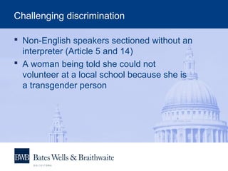 Challenging discrimination
 Non-English speakers sectioned without an
interpreter (Article 5 and 14)
 A woman being told she could not
volunteer at a local school because she is
a transgender person
 