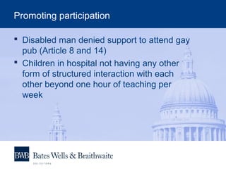 Promoting participation
 Disabled man denied support to attend gay
pub (Article 8 and 14)
 Children in hospital not having any other
form of structured interaction with each
other beyond one hour of teaching per
week
 