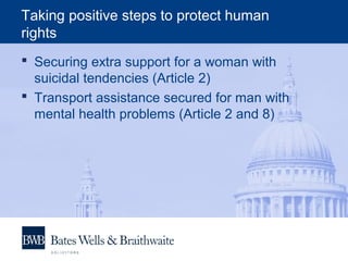 Taking positive steps to protect human
rights
 Securing extra support for a woman with
suicidal tendencies (Article 2)
 Transport assistance secured for man with
mental health problems (Article 2 and 8)
 