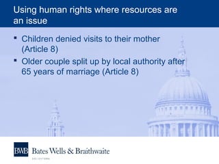Using human rights where resources are
an issue
 Children denied visits to their mother
(Article 8)
 Older couple split up by local authority after
65 years of marriage (Article 8)
 