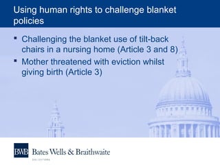 Using human rights to challenge blanket
policies
 Challenging the blanket use of tilt-back
chairs in a nursing home (Article 3 and 8)
 Mother threatened with eviction whilst
giving birth (Article 3)
 