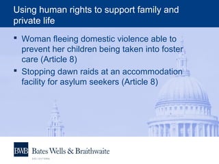 Using human rights to support family and
private life
 Woman fleeing domestic violence able to
prevent her children being taken into foster
care (Article 8)
 Stopping dawn raids at an accommodation
facility for asylum seekers (Article 8)
 