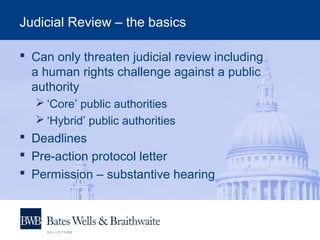 Judicial Review – the basics
 Can only threaten judicial review including
a human rights challenge against a public
authority
 ‘Core’ public authorities
 ‘Hybrid’ public authorities
 Deadlines
 Pre-action protocol letter
 Permission – substantive hearing
 