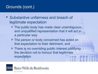 Grounds (cont.)
 Substantive unfairness and breach of
legitimate expectation
 The public body has made clear unambiguous
and unqualified representation that it will act in
a particular way
 The person or body concerned has acted on
that expectation to their detriment, and
 There is no overriding public interest justifying
the decision not to honour that legitimate
expectation
 