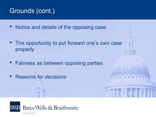 Grounds (cont.)
 Notice and details of the opposing case
 The opportunity to put forward one’s own case
properly
 Fairness as between opposing parties
 Reasons for decisions
 