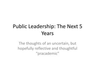 Public Leadership: The Next 5
            Years
  The thoughts of an uncertain, but
  hopefully reflective and thoughtful
             “pracademic”
 