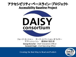 Creating the Best Way to Read and Publish
アクセシビリティ・ベースライン・プロジェクト
Accessibility Baseline Project
ジョージ・カーシャー チーフ・イノベーション・オフィサー
アブニッシュ・シン 最高執行責任者
George Kerscher - Chief Innovations Officer
Avneesh Singh - Chief Operating Officer
 
