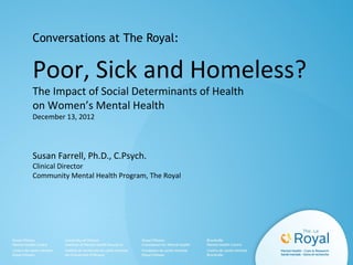 Conversations at The Royal:

Poor, Sick and Homeless?
The Impact of Social Determinants of Health
on Women’s Mental Health
December 13, 2012

Susan Farrell, Ph.D., C.Psych.

Clinical Director
Community Mental Health Program, The Royal

 
