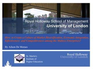 Royal Holloway School of Management
                                     University of London

How to Create a Culture of Market Diversification, Economic Integration,
Effectiveness and Competitiveness among the Maltese Enterprises?

By Ailson De Moraes


                  St. Martin's
                  Institute of
                  Higher Education
  04/10/13                                                         1
 