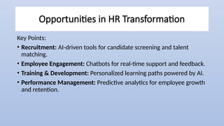 Opportunities in HR Transformation
Key Points:
• Recruitment: AI-driven tools for candidate screening and talent
matching.
• Employee Engagement: Chatbots for real-time support and feedback.
• Training & Development: Personalized learning paths powered by AI.
• Performance Management: Predictive analytics for employee growth
and retention.
 