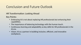 Conclusion and Future Outlook
HR Transformation: Looking Ahead
Key Points:
• Embracing AI is not about replacing HR professionals but enhancing their
capabilities.
• The importance of balancing technology with the human touch.
• Continuous learning and adaptability as key skills for HR professionals in the
AI era.
• Vision: AI as a partner in building inclusive, efficient, and innovative
workplaces.
 