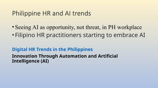 Philippine HR and AI trends
•Seeing AI as opportunity, not threat, in PH workplace
•Filipino HR practitioners starting to embrace AI
Digital HR Trends in the Philippines
Innovation Through Automation and Artificial
Intelligence (AI)
 