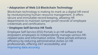 • Adaptation of Web 3.0 Blockchain Technology
Blockchain technology is making its mark as a digital HR trend
by revolutionizing human resource management. It offers
secure and immutable record-keeping, allowing HR
departments to maintain tamper-proof records of employee
credentials and certifications.
• Employee Self-Service HR Tools
Employee Self-Service (ESS) Portals is an HR software that
empowers employees to independently manage various HR-
related tasks and information online. These portals enhance
efficiency by reducing administrative duties on HR
professionals, offering 24/7 accessibility, and
improving data accuracy.
 