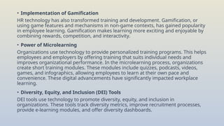• Implementation of Gamification
HR technology has also transformed training and development. Gamification, or
using game features and mechanisms in non-game contexts, has gained popularity
in employee learning. Gamification makes learning more exciting and enjoyable by
combining rewards, competition, and interactivity.
• Power of Microlearning
Organizations use technology to provide personalized training programs. This helps
employees and employers by offering training that suits individual needs and
improves organizational performance. In the microlearning process, organizations
create short training modules. These modules include quizzes, podcasts, videos,
games, and infographics, allowing employees to learn at their own pace and
convenience. These digital advancements have significantly impacted workplace
learning.
• Diversity, Equity, and Inclusion (DEI) Tools
DEI tools use technology to promote diversity, equity, and inclusion in
organizations. These tools track diversity metrics, improve recruitment processes,
provide e-learning modules, and offer diversity dashboards.
 