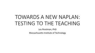 TOWARDS A NEW NAPLAN:
TESTING TO THE TEACHING
Les Perelman, PhD
Massachusetts Institute of Technology
TOWARDS A NEW NAPLAN:
TESTING TO THE TEACHING
 