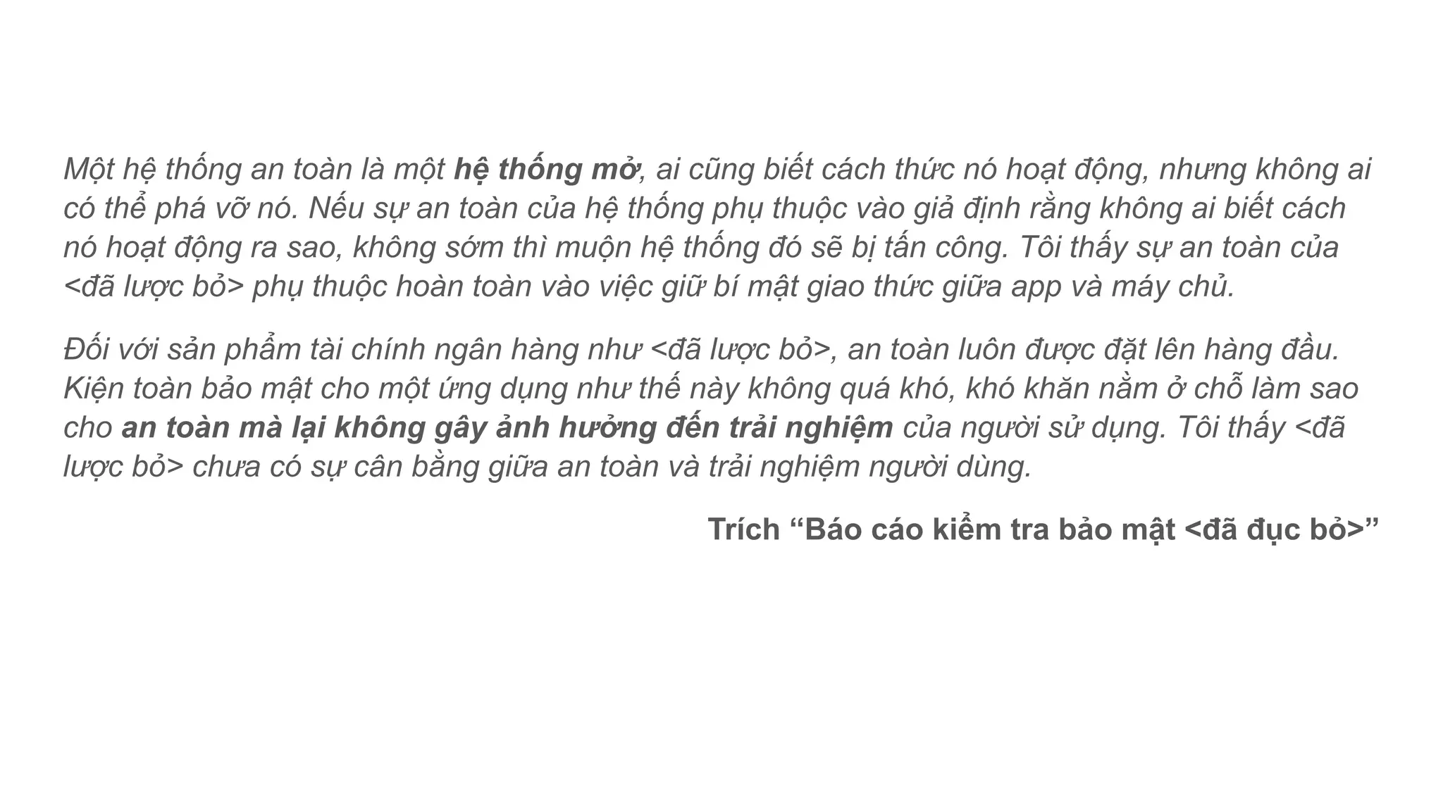 Một hệ thống an toàn là một hệ thống mở, ai cũng biết cách thức nó hoạt động, nhưng không ai
có thể phá vỡ nó. Nếu sự an toàn của hệ thống phụ thuộc vào giả định rằng không ai biết cách
nó hoạt động ra sao, không sớm thì muộn hệ thống đó sẽ bị tấn công. Tôi thấy sự an toàn của
<đã lược bỏ> phụ thuộc hoàn toàn vào việc giữ bí mật giao thức giữa app và máy chủ.
Đối với sản phẩm tài chính ngân hàng như <đã lược bỏ>, an toàn luôn được đặt lên hàng đầu.
Kiện toàn bảo mật cho một ứng dụng như thế này không quá khó, khó khăn nằm ở chỗ làm sao
cho an toàn mà lại không gây ảnh hưởng đến trải nghiệm của người sử dụng. Tôi thấy <đã
lược bỏ> chưa có sự cân bằng giữa an toàn và trải nghiệm người dùng.
Trích “Báo cáo kiểm tra bảo mật <đã đục bỏ>”
 
