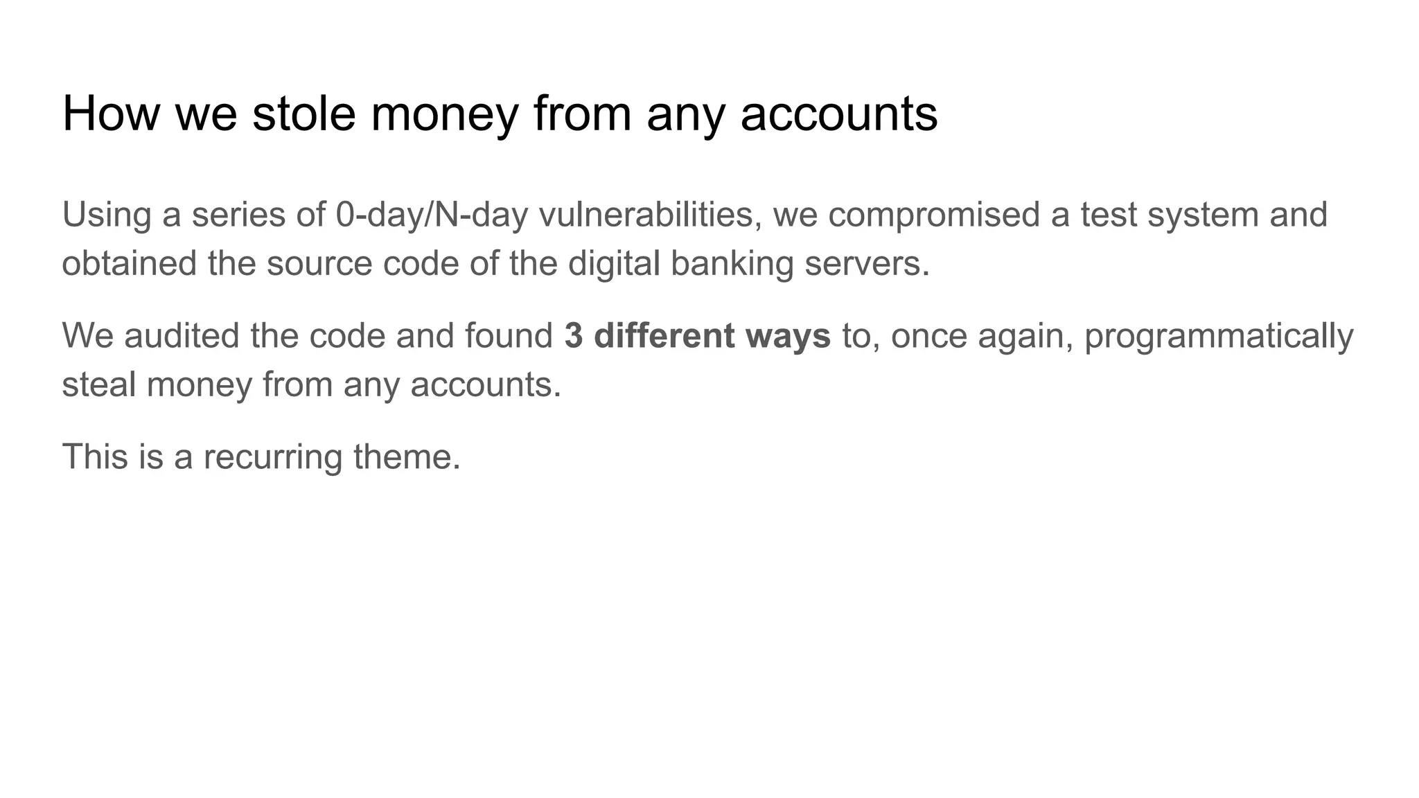 How we stole money from any accounts
Using a series of 0-day/N-day vulnerabilities, we compromised a test system and
obtained the source code of the digital banking servers.
We audited the code and found 3 different ways to, once again, programmatically
steal money from any accounts.
This is a recurring theme.
 
