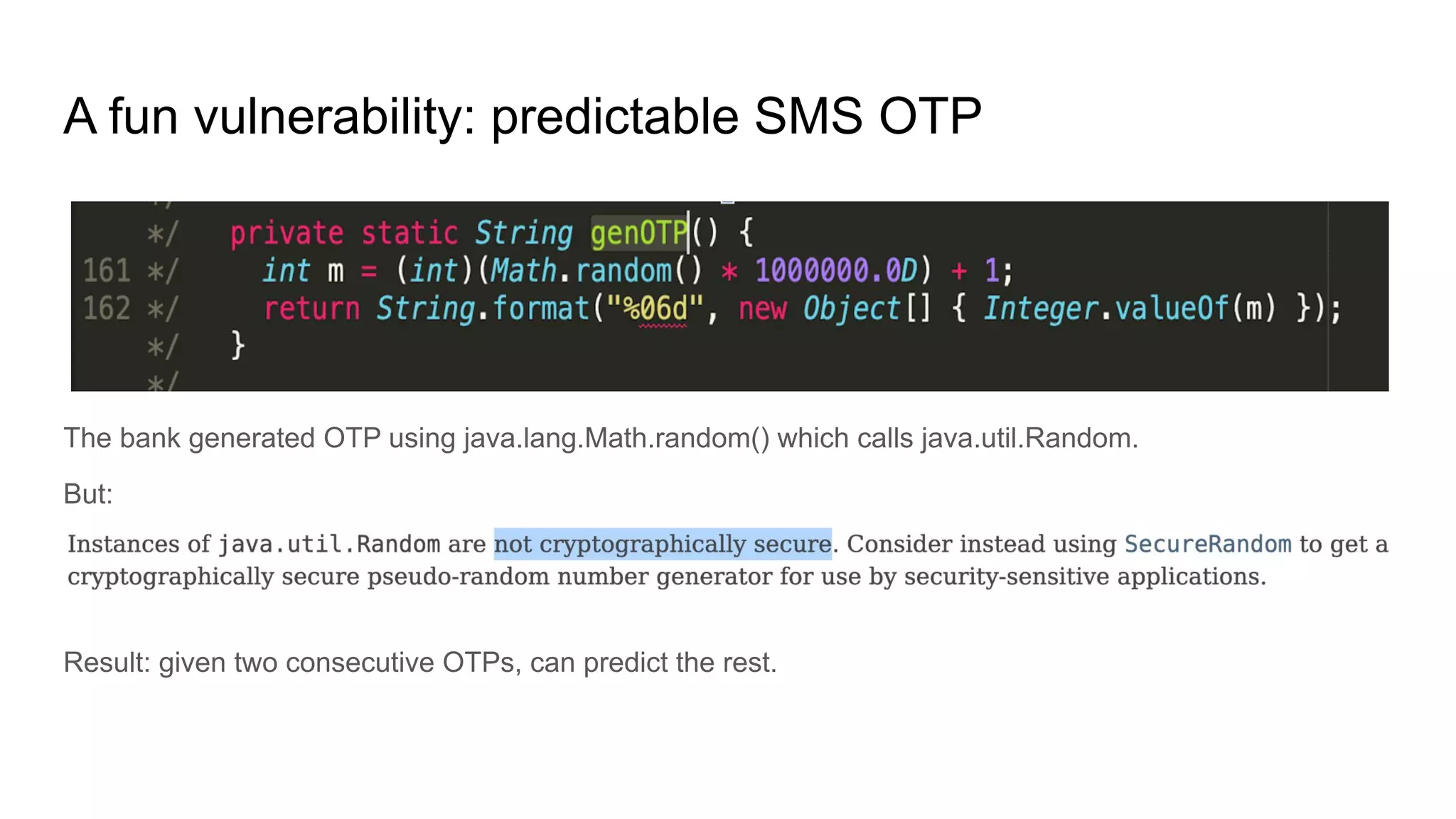 A fun vulnerability: predictable SMS OTP
The bank generated OTP using java.lang.Math.random() which calls java.util.Random.
But:
Result: given two consecutive OTPs, can predict the rest.
 