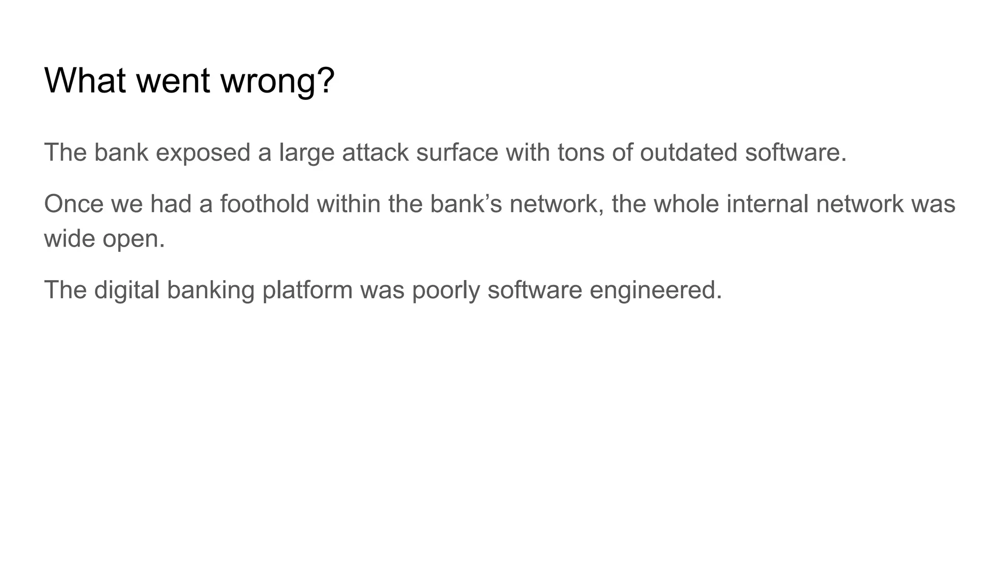What went wrong?
The bank exposed a large attack surface with tons of outdated software.
Once we had a foothold within the bank’s network, the whole internal network was
wide open.
The digital banking platform was poorly software engineered.
 