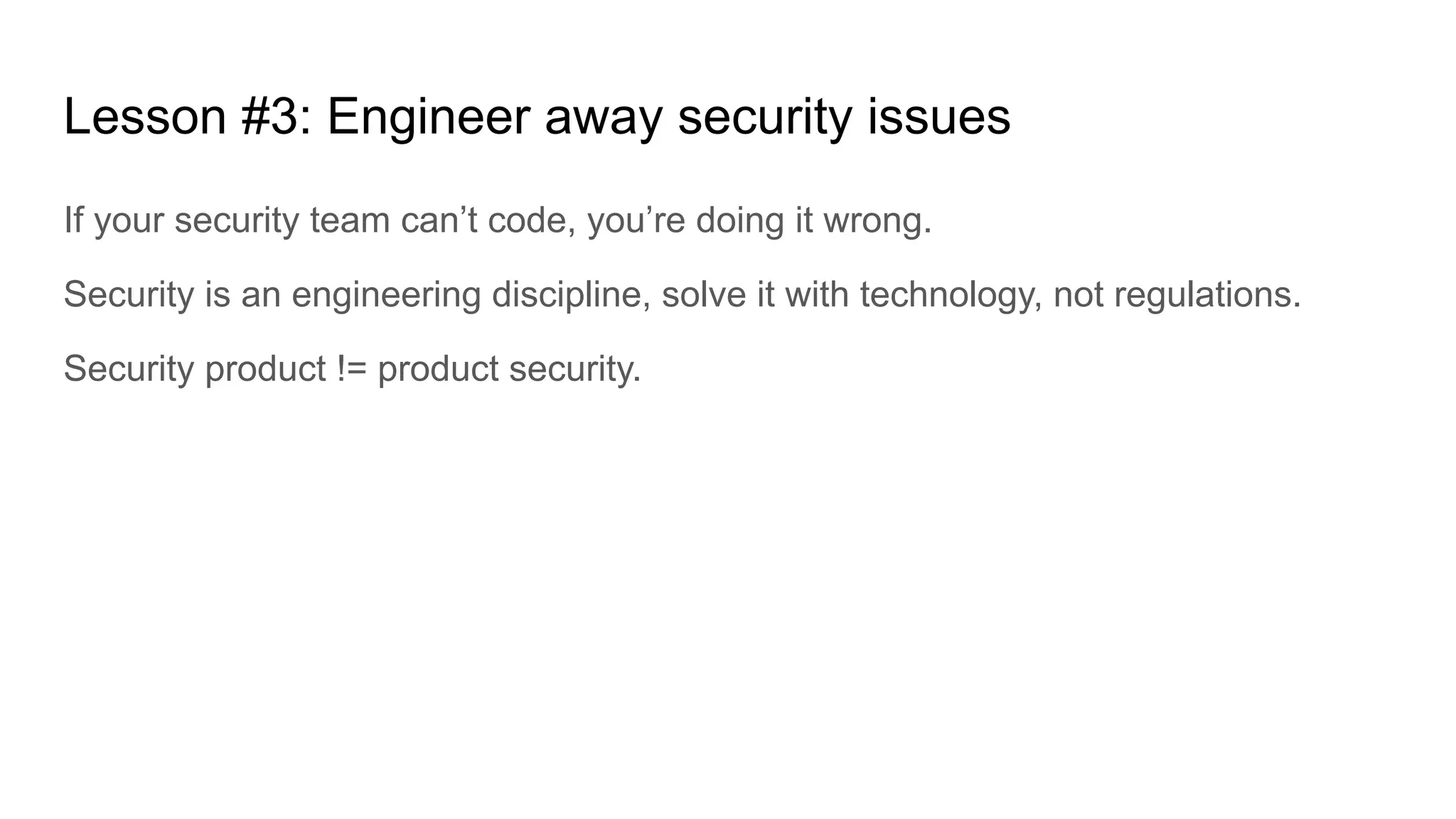 Lesson #3: Engineer away security issues
If your security team can’t code, you’re doing it wrong.
Security is an engineering discipline, solve it with technology, not regulations.
Security product != product security.
 