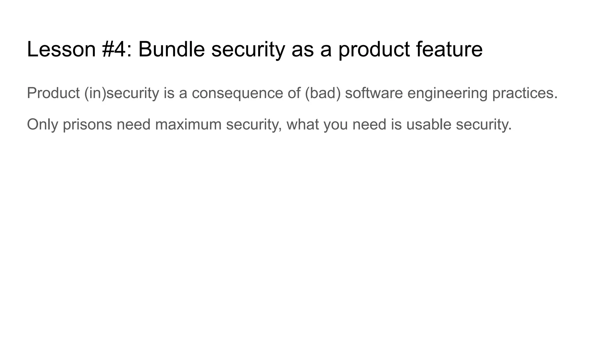 Lesson #4: Bundle security as a product feature
Product (in)security is a consequence of (bad) software engineering practices.
Only prisons need maximum security, what you need is usable security.
 