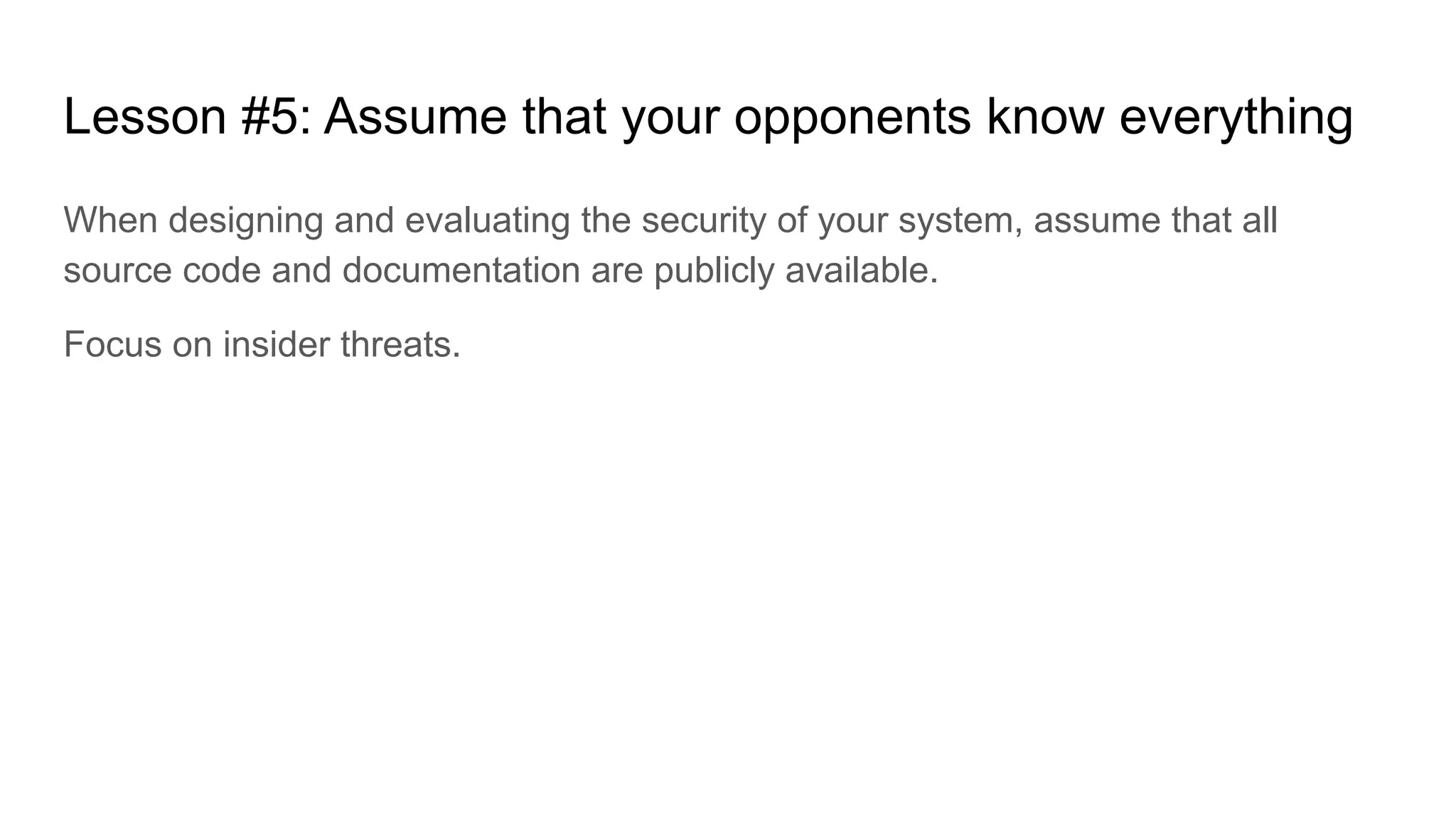 Lesson #5: Assume that your opponents know everything
When designing and evaluating the security of your system, assume that all
source code and documentation are publicly available.
Focus on insider threats.
 