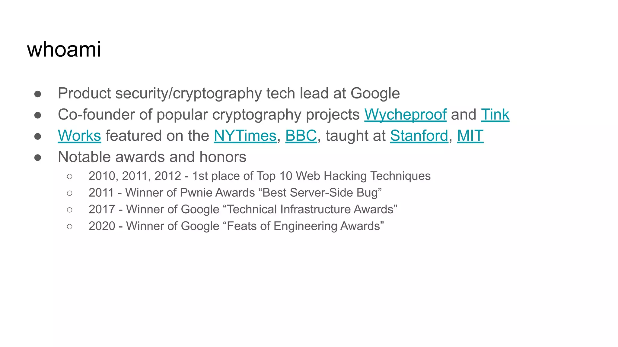 whoami
● Product security/cryptography tech lead at Google
● Co-founder of popular cryptography projects Wycheproof and Tink
● Works featured on the NYTimes, BBC, taught at Stanford, MIT
● Notable awards and honors
○ 2010, 2011, 2012 - 1st place of Top 10 Web Hacking Techniques
○ 2011 - Winner of Pwnie Awards “Best Server-Side Bug”
○ 2017 - Winner of Google “Technical Infrastructure Awards”
○ 2020 - Winner of Google “Feats of Engineering Awards”
 