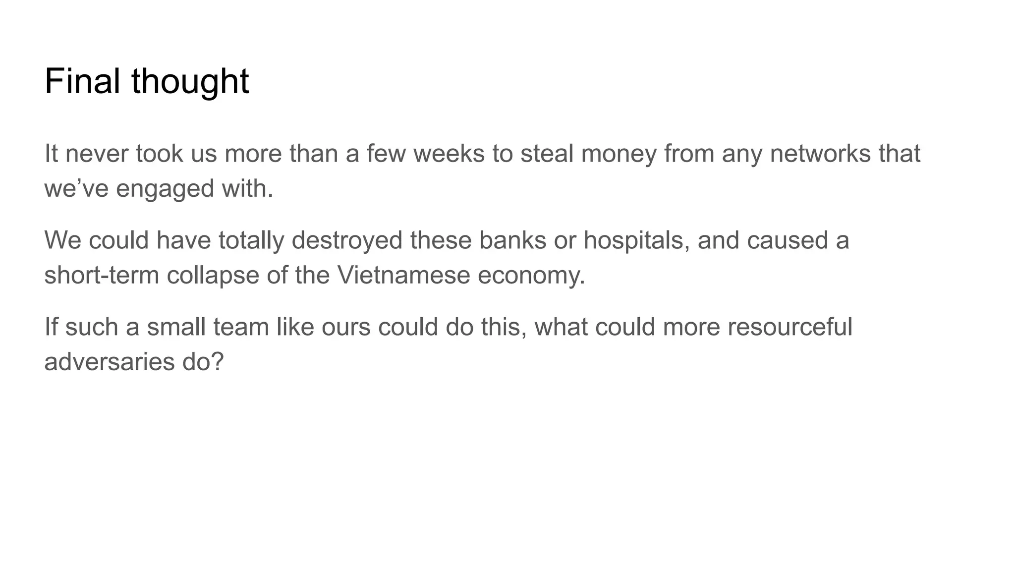 Final thought
It never took us more than a few weeks to steal money from any networks that
we’ve engaged with.
We could have totally destroyed these banks or hospitals, and caused a
short-term collapse of the Vietnamese economy.
If such a small team like ours could do this, what could more resourceful
adversaries do?
 