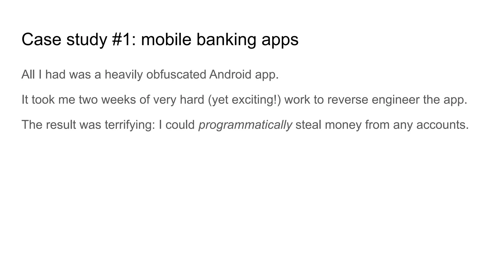 Case study #1: mobile banking apps
All I had was a heavily obfuscated Android app.
It took me two weeks of very hard (yet exciting!) work to reverse engineer the app.
The result was terrifying: I could programmatically steal money from any accounts.
 
