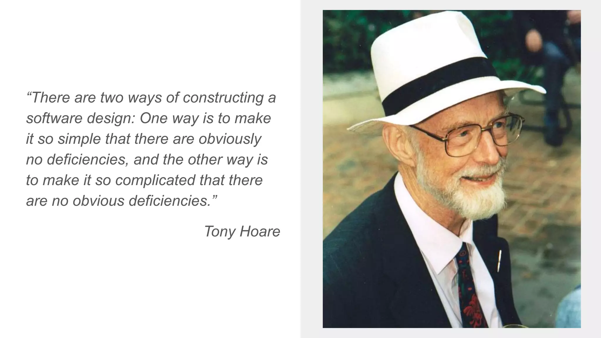 “There are two ways of constructing a
software design: One way is to make
it so simple that there are obviously
no deficiencies, and the other way is
to make it so complicated that there
are no obvious deficiencies.”
Tony Hoare
 
