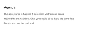 Agenda
Our adventures in hacking & defending Vietnamese banks
How banks got hacked & what you should do to avoid the same ...
