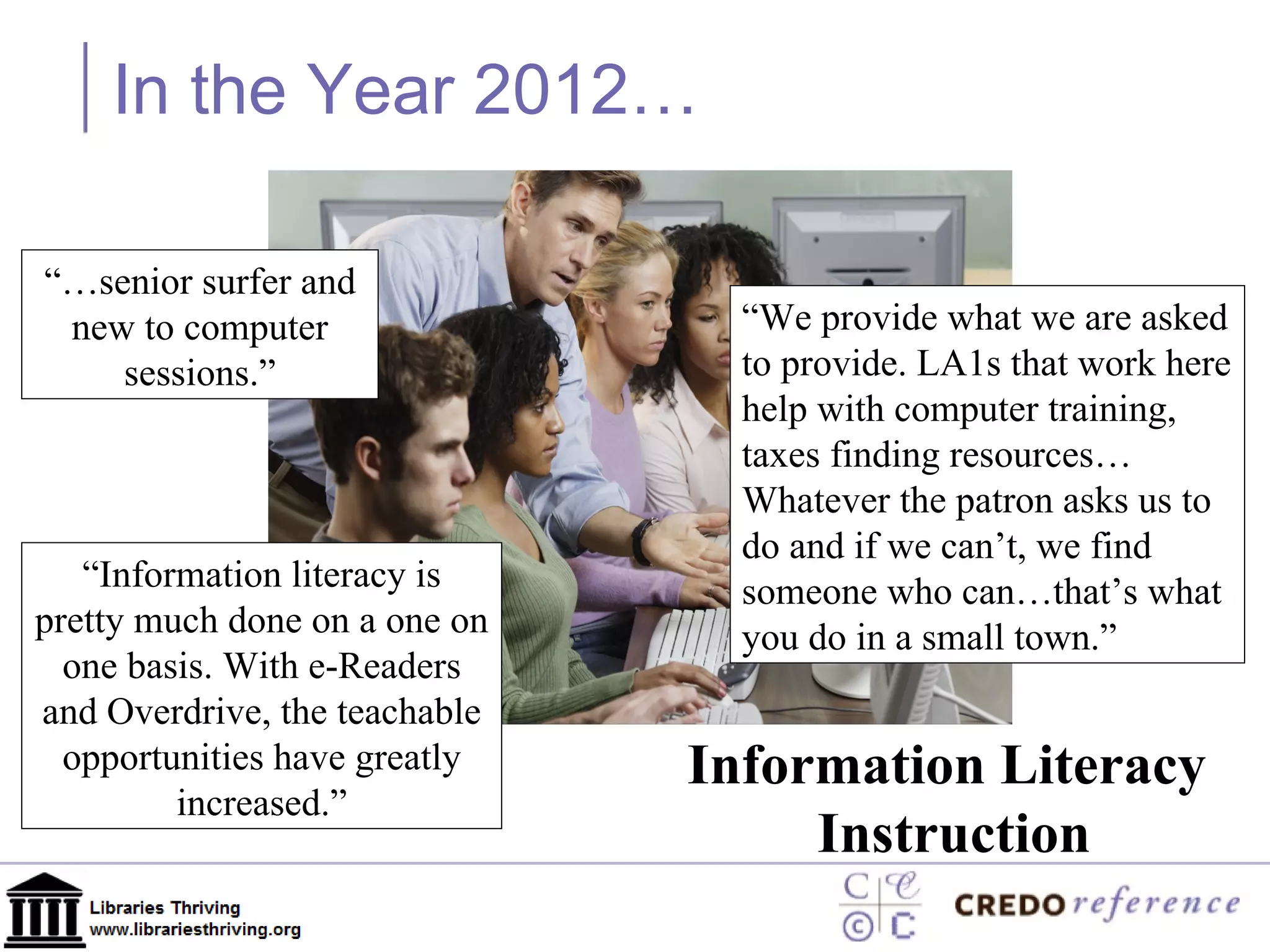 In the Year 2012… Information Literacy  Instruction “ Information literacy is pretty much done on a one on one basis. With e-Readers and Overdrive, the teachable opportunities have greatly increased.” “… senior surfer and new to computer sessions.” “ We provide what we are asked to provide. LA1s that work here help with computer training, taxes finding resources… Whatever the patron asks us to do and if we can’t, we find someone who can…that’s what you do in a small town.” 